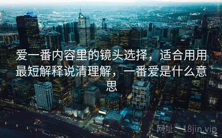 爱一番内容里的镜头选择,适合用用最短解释说清理解,一番爱是什么意思 爱一番内容里的镜头选择,适合用用最短解释说清理解,一番爱是什么意思