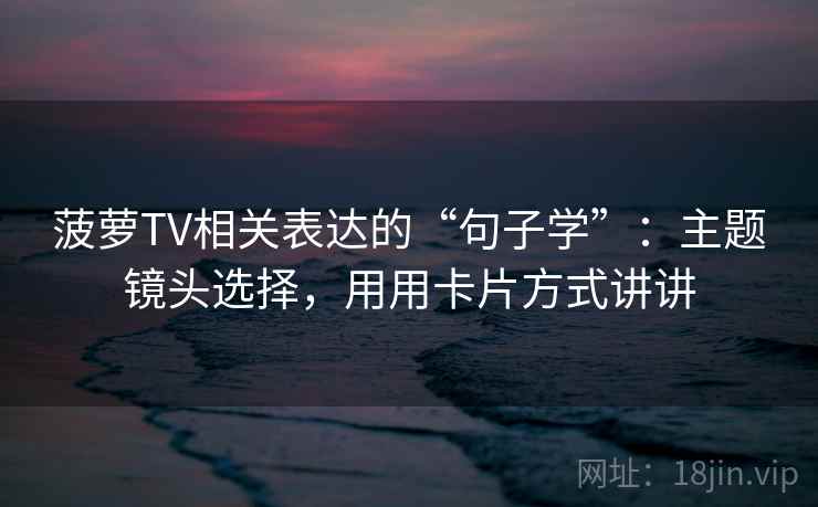 菠萝TV相关表达的“句子学”:主题镜头选择,用用卡片方式讲讲 菠萝TV相关表达的“句子学”:主题镜头选择,用用卡片方式讲讲