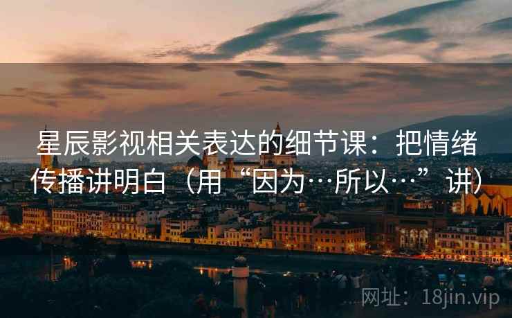 星辰影视相关表达的细节课：把情绪传播讲明白（用“因为…所以…”讲）