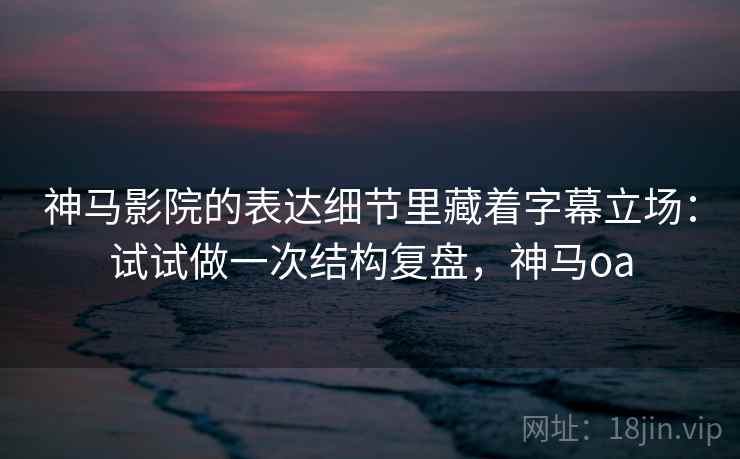 神马影院的表达细节里藏着字幕立场:试试做一次结构复盘,神马oa 神马影院的表达细节里藏着字幕立场:试试做一次结构复盘,神马oa