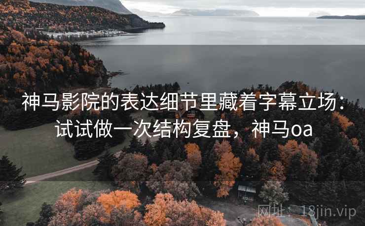 神马影院的表达细节里藏着字幕立场:试试做一次结构复盘,神马oa 神马影院的表达细节里藏着字幕立场:试试做一次结构复盘,神马oa